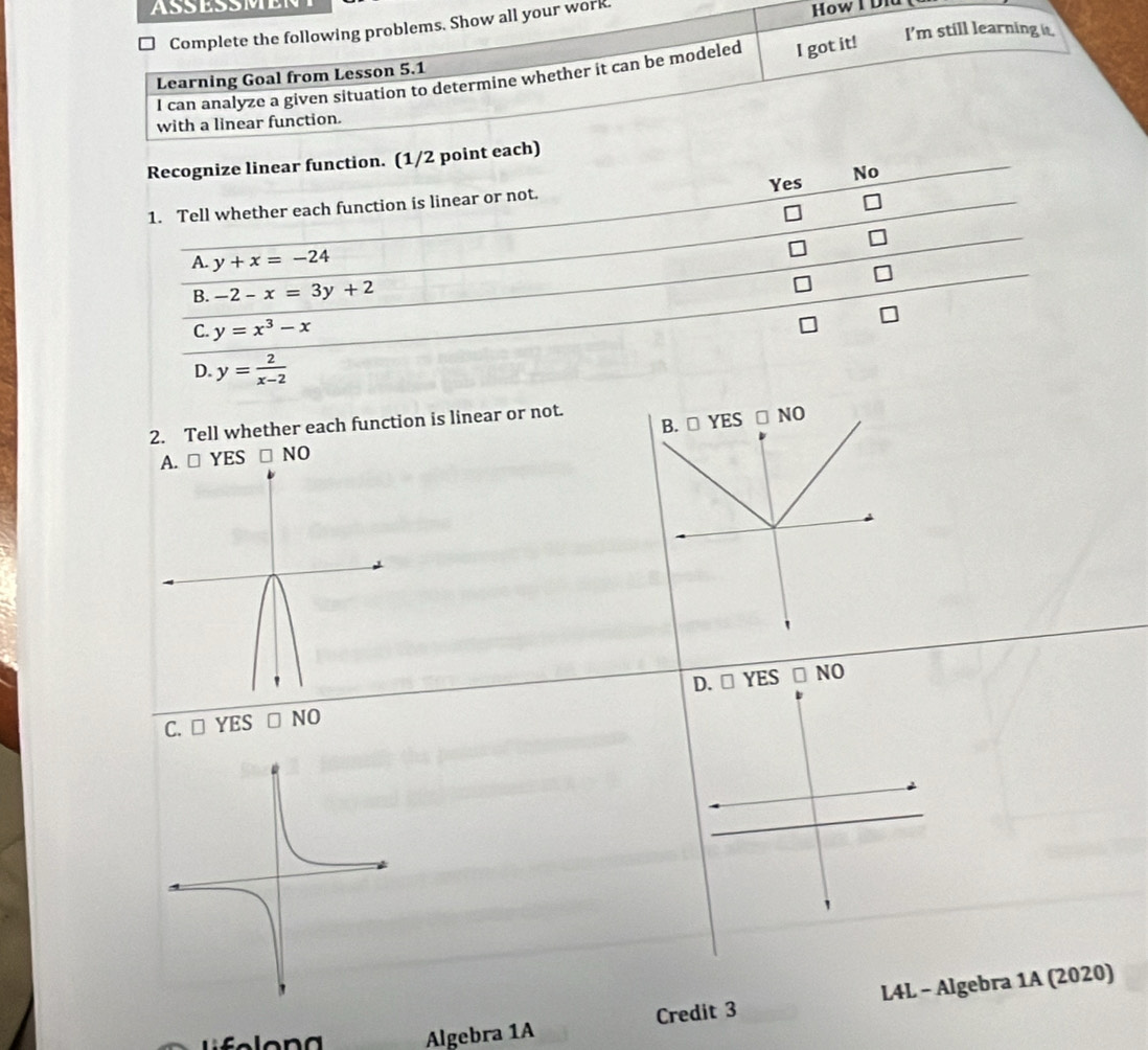 Complete the following problems. Show all your work. How I Did
I'm still learning it.
I can analyze a given situation to determine whether it can be modeled I got it!
Learning Goal from Lesson 5.1
with a linear function.
Recognize linear function. (1/2 point each)
Yes No
1. Tell whether each function is linear or not.
A y+x=-24
B. -2-x=3y+2
C. y=x^3-x
D. y= 2/x-2 
B. □ YES□ NO 
2. Tell whether each function is linear or not.
A. □ YES□ NO
C. □ YES□ NO D. □ YES□ NO 
Algebra 1A Credit 3 L4L - Algebra 1A (2020)