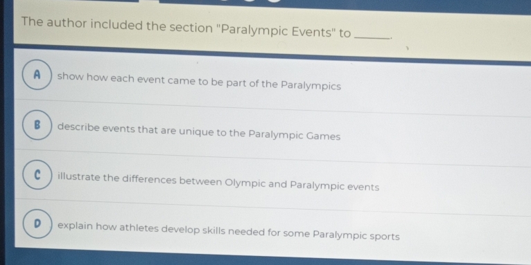 The author included the section ''Paralympic Events'' to _.
A show how each event came to be part of the Paralympics
_
€  describe events that are unique to the Paralympic Games
_
_
C illustrate the differences between Olympic and Paralympic events
D ) explain how athletes develop skills needed for some Paralympic sports