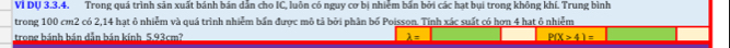 VI DV 3.3.4. Trong quá trình sản xuất bánh bán dẫn cho IC, luôn có nguy cơ bị nhiễm bắn bởi các hạt bụi trong không khí. Trung bình 
trong 100 cm2 có 2,14 hạt ô nhiễm và quá trình nhiễm bần được mô tả bởi phân bố Poisson. Tính xác suất có hơn 4 hạt ô nhiễm 
trong bánh bán dẫn bán kính 5.93cm? _ P(X>4)=
