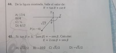 De la figura mostrada, halle el valor de:
H=tan θ +cot θ
Y
A) 17/4 x
B) 4
C) ¼ sqrt(17) θ
D) 4/17
P(x;-4)
45. Si: tan beta =3;|sen beta |=-sen beta , Calcular:
E=2cos beta +sen beta
A) sqrt(10)/2 B) -10/2 C) sqrt(5)/2 D) -sqrt(5)/2