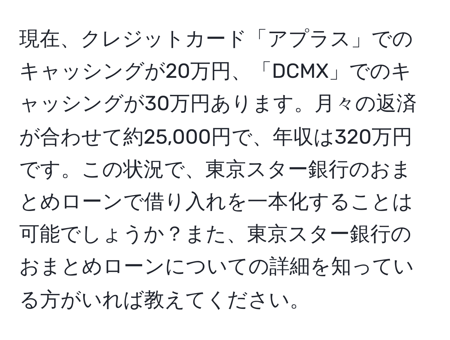 現在、クレジットカード「アプラス」でのキャッシングが20万円、「DCMX」でのキャッシングが30万円あります。月々の返済が合わせて約25,000円で、年収は320万円です。この状況で、東京スター銀行のおまとめローンで借り入れを一本化することは可能でしょうか？また、東京スター銀行のおまとめローンについての詳細を知っている方がいれば教えてください。