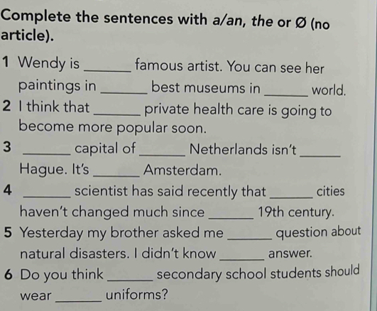 Complete the sentences with a/an, the or Ø (no 
article). 
1 Wendy is _famous artist. You can see her 
paintings in _best museums in _world. 
2 I think that _private health care is going to 
become more popular soon. 
3 _capital of _Netherlands isn’t_ 
Hague. It's _Amsterdam. 
4 _scientist has said recently that _cities 
haven’t changed much since _19th century. 
5 Yesterday my brother asked me _question about 
natural disasters. I didn’t know _answer. 
6 Do you think _secondary school students should 
wear _uniforms?