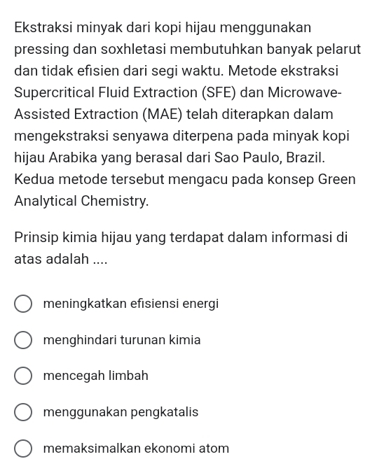 Ekstraksi minyak dari kopi hijau menggunakan
pressing dan soxhletasi membutuhkan banyak pelarut
dan tidak efisien dari segi waktu. Metode ekstraksi
Supercritical Fluid Extraction (SFE) dan Microwave-
Assisted Extraction (MAE) telah diterapkan dalam
mengekstraksi senyawa diterpena pada minyak kopi
hijau Arabika yang berasal dari Sao Paulo, Brazil.
Kedua metode tersebut mengacu pada konsep Green
Analytical Chemistry.
Prinsip kimia hijau yang terdapat dalam informasi di
atas adalah ....
meningkatkan efısiensi energi
menghindari turunan kimia
mencegah limbah
menggunakan pengkatalis
memaksimalkan ekonomi atom