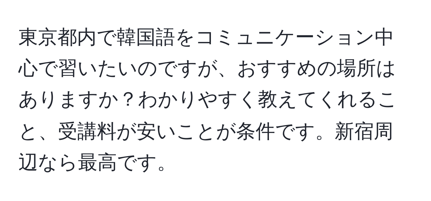 東京都内で韓国語をコミュニケーション中心で習いたいのですが、おすすめの場所はありますか？わかりやすく教えてくれること、受講料が安いことが条件です。新宿周辺なら最高です。