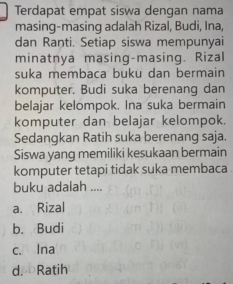 Terdapat empat siswa dengan nama
masing-masing adalah Rizal, Budi, Ina,
dan Ranti. Setiap siswa mempunyai
minatnya masing-masing. Rizal
suka membaca buku dan bermain
komputer. Budi suka berenang dan
belajar kelompok. Ina suka bermain
komputer dan belajar kelompok.
Sedangkan Ratih suka berenang saja.
Siswa yang memiliki kesukaan bermain
komputer tetapi tidak suka membaca .
buku adalah ....
a. Rizal
b. Budi
c. Ina
d. Ratih