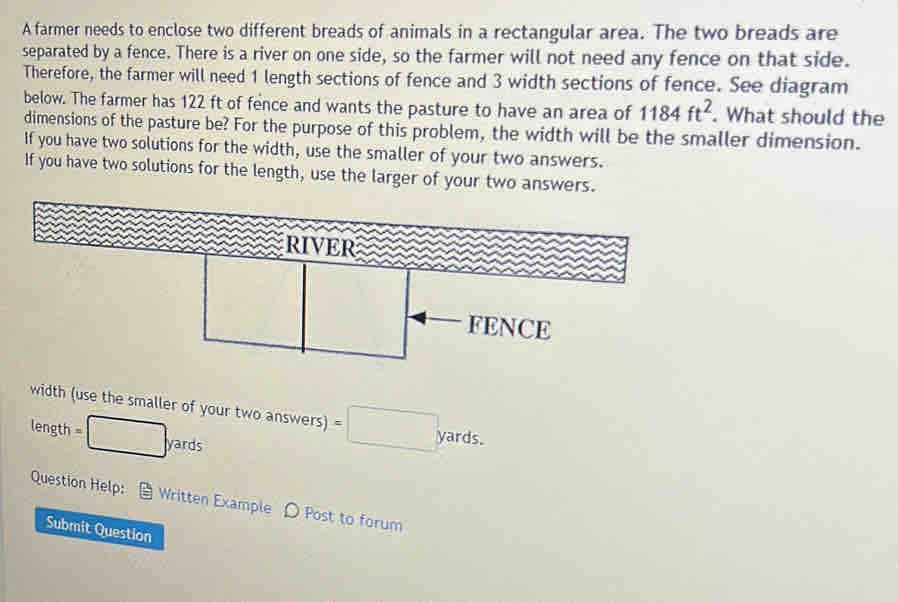 A farmer needs to enclose two different breads of animals in a rectangular area. The two breads are 
separated by a fence. There is a river on one side, so the farmer will not need any fence on that side. 
Therefore, the farmer will need 1 length sections of fence and 3 width sections of fence. See diagram 
below. The farmer has 122 ft of fence and wants the pasture to have an area of 1184ft^2. What should the 
dimensions of the pasture be? For the purpose of this problem, the width will be the smaller dimension. 
If you have two solutions for the width, use the smaller of your two answers. 
If you have two solutions for the length, use the larger of your two answers 
width (use the smaller of your two answers)
length =□ yards =□ yards. 
Question Help: Written Example D Post to forum 
Submit Question