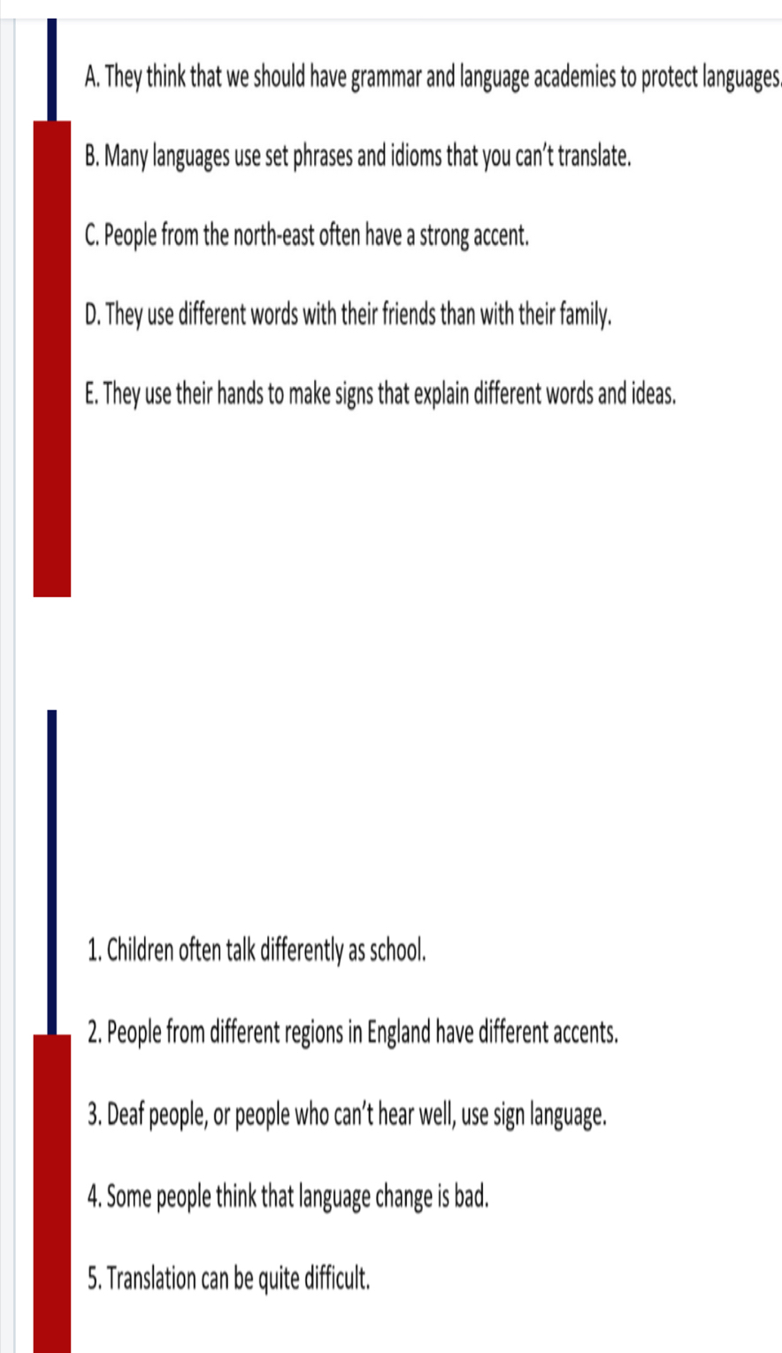 A. They think that we should have grammar and language academies to protect languages
B. Many languages use set phrases and idioms that you can’t translate.
C. People from the north-east often have a strong accent.
D. They use different words with their friends than with their family.
E. They use their hands to make signs that explain different words and ideas.
1. Children often talk differently as school.
2. People from different regions in England have different accents.
3. Deaf people, or people who can’t hear well, use sign language.
4. Some people think that language change is bad.
5. Translation can be quite difficult.