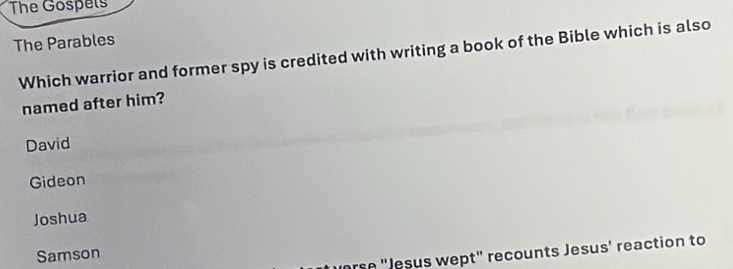 The Gospels
The Parables
Which warrior and former spy is credited with writing a book of the Bible which is also
named after him?
David
Gideon
Joshua
Samson
orse "Jesus wept' recounts Jesus' reaction to