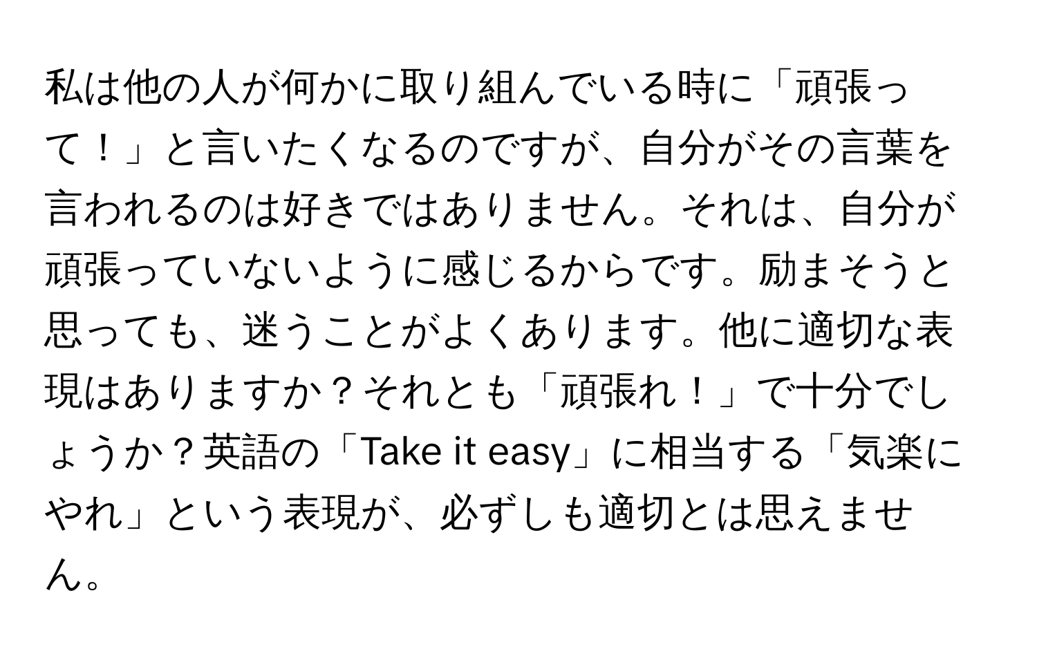 私は他の人が何かに取り組んでいる時に「頑張って！」と言いたくなるのですが、自分がその言葉を言われるのは好きではありません。それは、自分が頑張っていないように感じるからです。励まそうと思っても、迷うことがよくあります。他に適切な表現はありますか？それとも「頑張れ！」で十分でしょうか？英語の「Take it easy」に相当する「気楽にやれ」という表現が、必ずしも適切とは思えません。