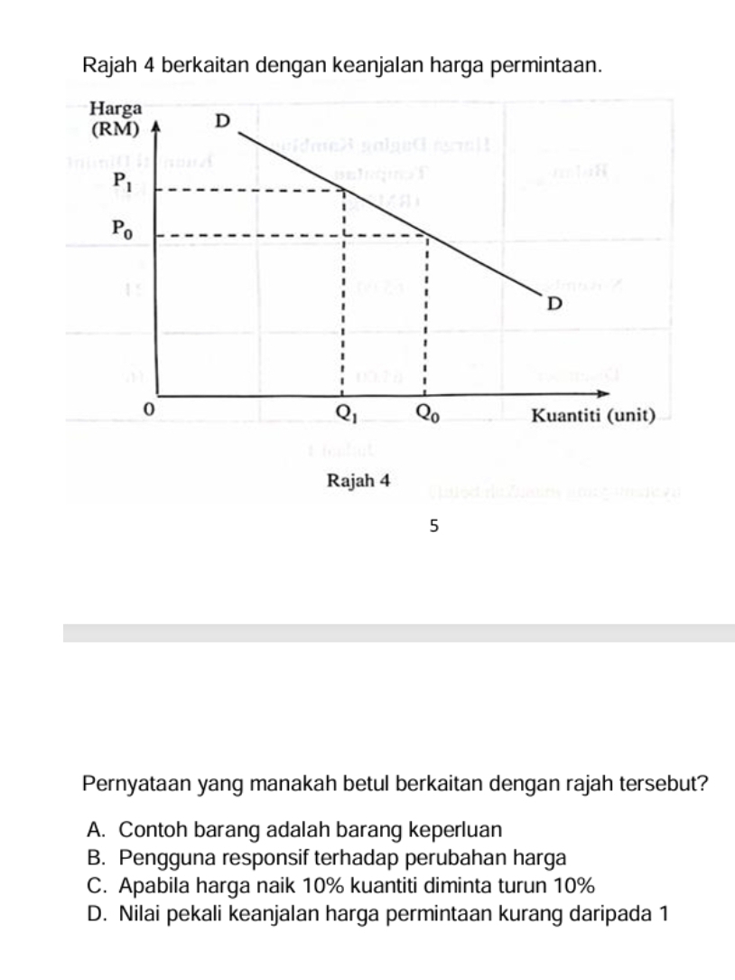 Rajah 4 berkaitan dengan keanjalan harga permintaan.
Rajah 4
5
Pernyataan yang manakah betul berkaitan dengan rajah tersebut?
A. Contoh barang adalah barang keperluan
B. Pengguna responsif terhadap perubahan harga
C. Apabila harga naik 10% kuantiti diminta turun 10%
D. Nilai pekali keanjalan harga permintaan kurang daripada 1