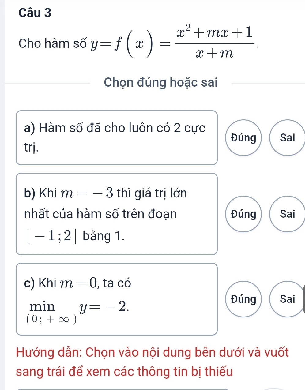 Cho hàm số y=f(x)= (x^2+mx+1)/x+m . 
Chọn đúng hoặc sai
a) Hàm số đã cho luôn có 2 cực
Đúng Sai
trj.
b) Khi m =-3 thì giá trị lớn
nhất của hàm số trên đoạn Đúng Sai
[-1;2] bằng 1.
c) Khi m=0 , ta có
min y=-2.
Đúng Sai
(0;+∈fty )
Hướng dẫn: Chọn vào nội dung bên dưới và vuốt
sang trái để xem các thông tin bị thiếu