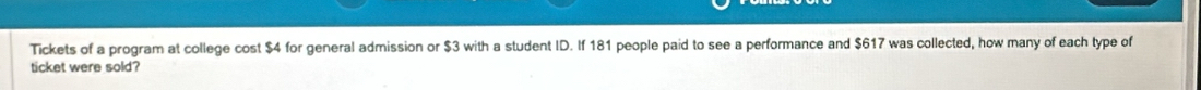 Tickets of a program at college cost $4 for general admission or $3 with a student ID. If 181 people paid to see a performance and $617 was collected, how many of each type of 
ticket were sold?