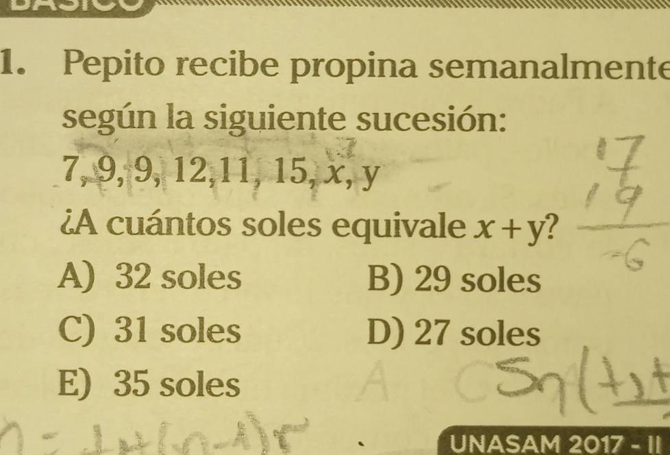 Pepito recibe propina semanalmente
según la siguiente sucesión:
7, 9, 9, 12, 11, 15, x, y
¿A cuántos soles equivale x+y
A) 32 soles B) 29 soles
C) 31 soles D) 27 soles
E) 35 soles
UNASAM 2017 - II