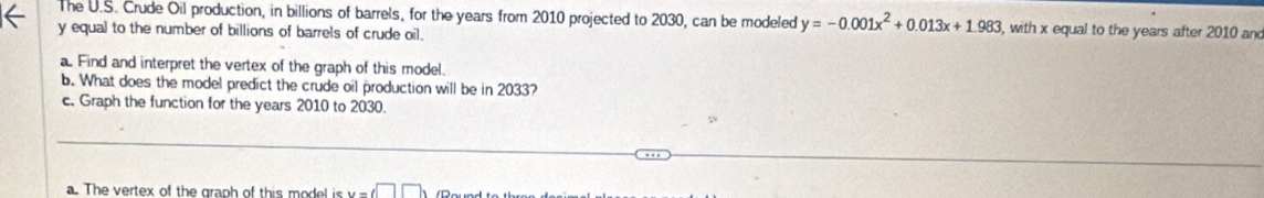 The U.S. Crude Oil production, in billions of barrels, for the years from 2010 projected to 2030, can be modeled y=-0.001x^2+0.013x+1.983 , with x equal to the years after 2010 and
y equal to the number of billions of barrels of crude oil. 
a. Find and interpret the vertex of the graph of this model. 
b. What does the model predict the crude oil production will be in 2033? 
c. Graph the function for the years 2010 to 2030. 
a. The vertex of the graph of this model is u=□ □ )