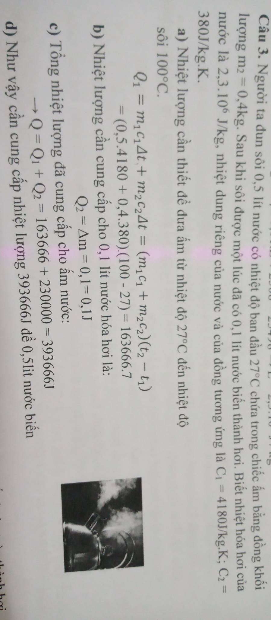 Người ta đun sôi 0,5 lít nước có nhiệt độ ban đầu 27°C chứa trong chiếc ấm bằng đồng khối 
lượng m_2=0,4kg. Sau khi sôi được một lúc đã có 0,1 lít nước biến thành hơi. Biết nhiệt hóa hơi của 
nước là 2,3.10^6J/kg , nhiệt dung riêng của nước và của đồng tương ứng là C_1=4180J/kg.K; C_2=
380J/kg. K. 
a) Nhiệt lượng cần thiết để đưa ấm từ nhiệt độ 27°C đến nhiệt độ 
sôi 100°C.
Q_1=m_1c_1△ t+m_2c_2△ t=(m_1c_1+m_2c_2)(t_2-t_1)
=(0,5.4180+0,4.380).(100-27)=163666.7
b) Nhiệt lượng cần cung cấp cho 0,1 lít nước hóa hơi là:
Q_2=△ m=0,1=0,1J
c) Tổng nhiệt lượng đã cung cấp cho ấm nước:
Q=Q_1+Q_2=163666+230000=393666J
d) Như vậy cần cung cấp nhiệt lượng 393666J để 0,5lit nước biển
