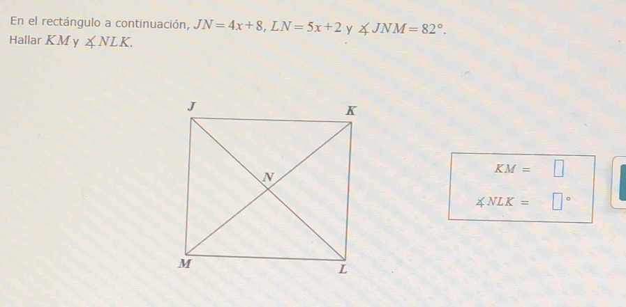 En el rectángulo a continuación, JN=4x+8, LN=5x+2y∠ JNM=82°. 
Hallar KM ∠ NLK.
KM=□
∠ NLK=□°