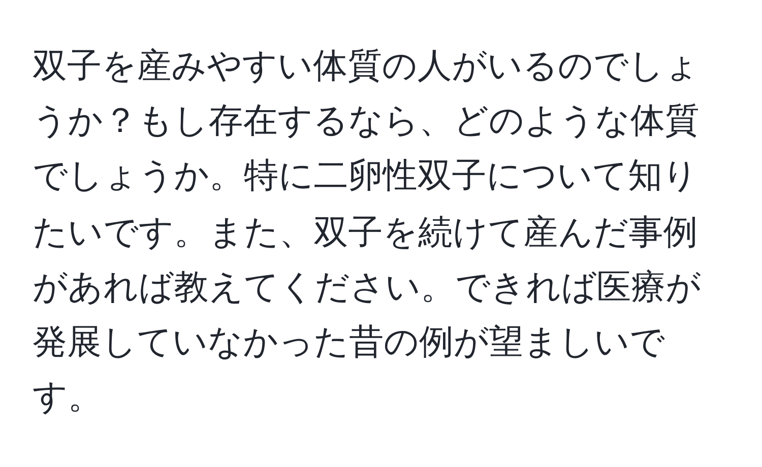 双子を産みやすい体質の人がいるのでしょうか？もし存在するなら、どのような体質でしょうか。特に二卵性双子について知りたいです。また、双子を続けて産んだ事例があれば教えてください。できれば医療が発展していなかった昔の例が望ましいです。