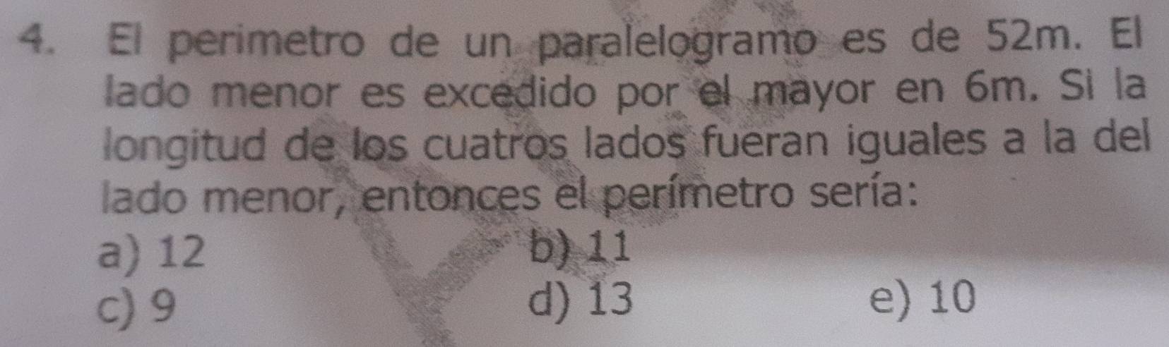 El perimetro de un paralelogramo es de 52m. El
lado menor es excedido por el mayor en 6m. Si la
longitud de los cuatros lados fueran iguales a la del
lado menor, entonces el perímetro sería:
a) 12 b) 11
c) 9 d) 13 e) 10