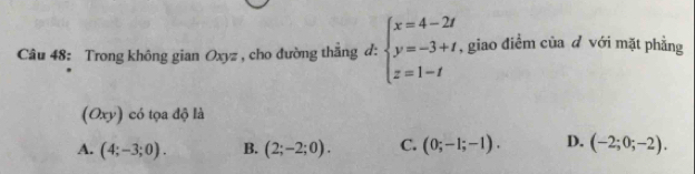 Trong không gian Oxyz , cho đường thẳng d: beginarrayl x=4-2t y=-3+t, z=1-tendarray. , giao điểm của d với mặt phẳng
(Oxy) có tọa độ là
A. (4;-3;0). B. (2;-2;0). C. (0;-1;-1). D. (-2;0;-2).