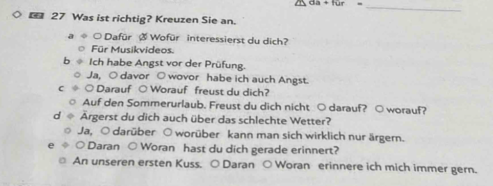 da+fur=
_
_ 27 Was ist richtig? Kreuzen Sie an.
a Dafür Ø Wofür interessierst du dich?
Für Musikvideos.
Ich habe Angst vor der Prüfung.
Ja, ○ davor O wovor habe ich auch Angst.
C ○ Darauf ○ Worauf freust du dich?
Auf den Sommerurlaub. Freust du dich nicht ○ darauf? ○ worauf?
Ärgerst du dich auch über das schlechte Wetter?
Ja, O darüber O worüber kann man sich wirklich nur ärgern.
e ○ Daran ○ Woran hast du dich gerade erinnert?
An unseren ersten Kuss. ○ Daran ○ Woran erinnere ich mich immer gern.