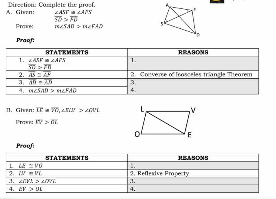 Direction: Complete the proof. 
A. Given: ∠ ASF≌ ∠ AFS
overline SD>overline FD
Prove: m∠ SAD>m∠ FAD
Proof: 
STATEMENTS REASONS 
1. ∠ ASF≌ ∠ AFS
1.
overline SD>overline FD
2. overline overline AS≌ overline AF 2. Converse of Isosceles triangle Theorem 
3. overline AD≌ overline AD 3. 
4. m∠ SAD>m∠ FAD 4. 
B. Given: overline LE≌ overline VO, ∠ ELV>∠ OVL
Prove: overline EV>overline OL
Proof: 
STATEMENTS REASONS 
1. LE≌ VO 1. 
2. LV≌ VL 2. Reflexive Property 
3. ∠ EVL>∠ OVL 3. 
4. EV>OL 4.