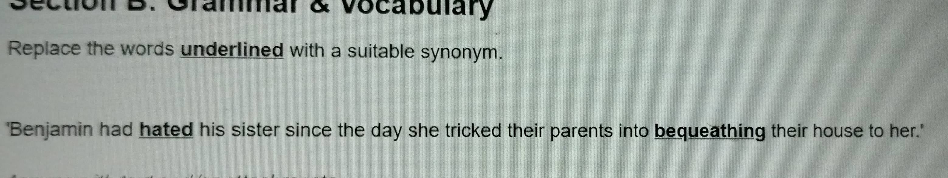 Grammar & vocabulary 
Replace the words underlined with a suitable synonym. 
'Benjamin had hated his sister since the day she tricked their parents into bequeathing their house to her.'