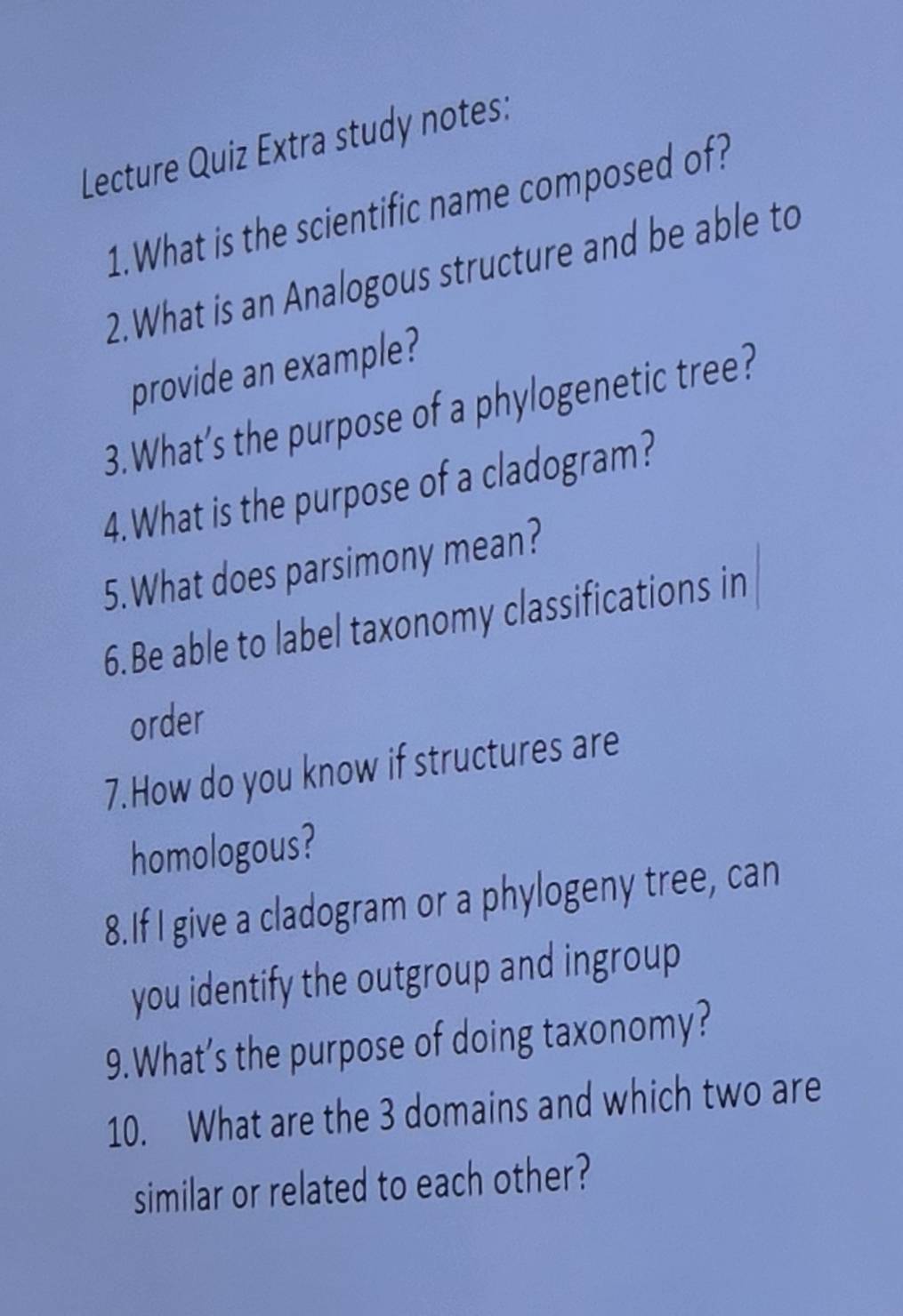 Lecture Quiz Extra study notes: 
1.What is the scientific name composed of? 
2. What is an Analogous structure and be able to 
provide an example? 
3.What’s the purpose of a phylogenetic tree? 
4.What is the purpose of a cladogram? 
5. What does parsimony mean? 
6.Be able to label taxonomy classifications in 
order 
7.How do you know if structures are 
homologous? 
8.If I give a cladogram or a phylogeny tree, can 
you identify the outgroup and ingroup 
9.What’s the purpose of doing taxonomy? 
10. What are the 3 domains and which two are 
similar or related to each other?