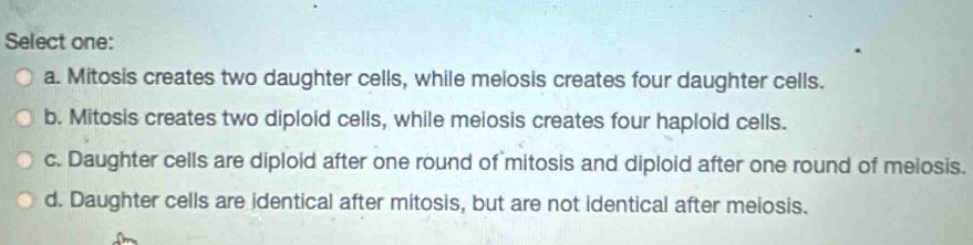 Select one:
a. Mitosis creates two daughter cells, while meiosis creates four daughter cells.
b. Mitosis creates two diploid cells, while meiosis creates four haploid cells.
c. Daughter cells are diploid after one round of mitosis and diploid after one round of meiosis.
d. Daughter cells are identical after mitosis, but are not identical after meiosis.