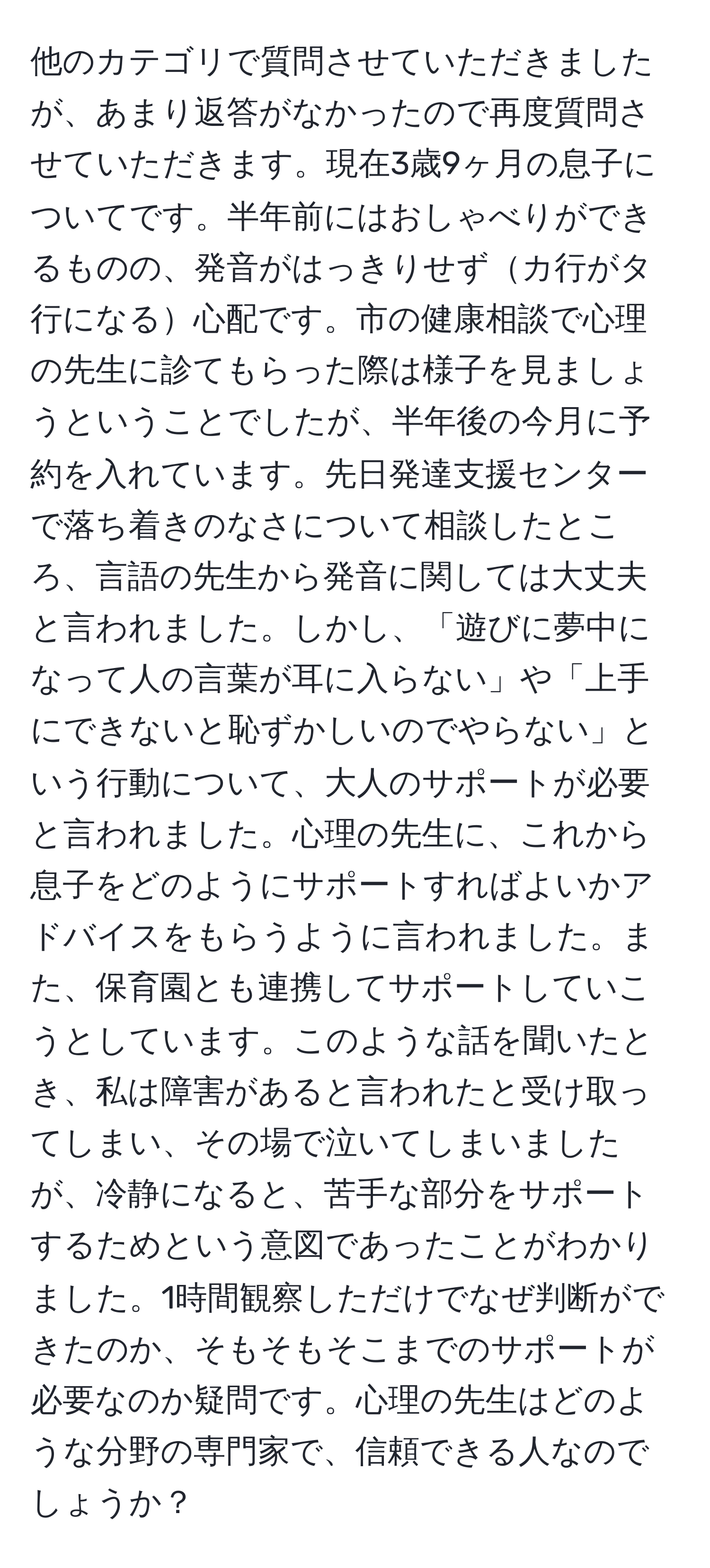 他のカテゴリで質問させていただきましたが、あまり返答がなかったので再度質問させていただきます。現在3歳9ヶ月の息子についてです。半年前にはおしゃべりができるものの、発音がはっきりせずカ行がタ行になる心配です。市の健康相談で心理の先生に診てもらった際は様子を見ましょうということでしたが、半年後の今月に予約を入れています。先日発達支援センターで落ち着きのなさについて相談したところ、言語の先生から発音に関しては大丈夫と言われました。しかし、「遊びに夢中になって人の言葉が耳に入らない」や「上手にできないと恥ずかしいのでやらない」という行動について、大人のサポートが必要と言われました。心理の先生に、これから息子をどのようにサポートすればよいかアドバイスをもらうように言われました。また、保育園とも連携してサポートしていこうとしています。このような話を聞いたとき、私は障害があると言われたと受け取ってしまい、その場で泣いてしまいましたが、冷静になると、苦手な部分をサポートするためという意図であったことがわかりました。1時間観察しただけでなぜ判断ができたのか、そもそもそこまでのサポートが必要なのか疑問です。心理の先生はどのような分野の専門家で、信頼できる人なのでしょうか？