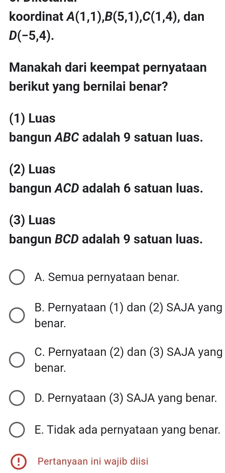 koordinat A(1,1), B(5,1), C(1,4) , dan
D(-5,4). 
Manakah dari keempat pernyataan
berikut yang bernilai benar?
(1) Luas
bangun ABC adalah 9 satuan luas.
(2) Luas
bangun ACD adalah 6 satuan luas.
(3) Luas
bangun BCD adalah 9 satuan luas.
A. Semua pernyataan benar.
B. Pernyataan (1) dan (2) SAJA yang
benar.
C. Pernyataan (2) dan (3) SAJA yang
benar.
D. Pernyataan (3) SAJA yang benar.
E. Tidak ada pernyataan yang benar.
! Pertanyaan ini wajib diisi