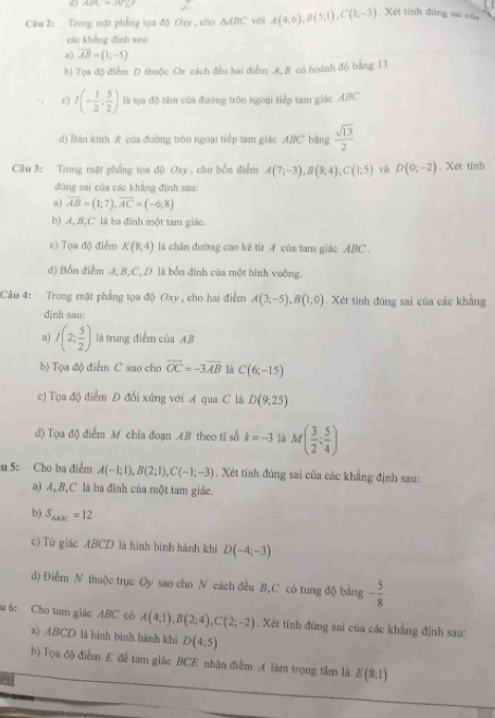 ADC=30°C
Câu 2: Trong mặt phẳng tọa độ Oxy , cho △ ABC yới A(4;6),B(5;1),C(1;-3) Xét tính đùng sai của
các khẳng định sau:
a) overline AB=(1;-5)
b) Tọa độ điểm D thuộc Ox cách đều hai điểm A. B có hoành độ bằng 13
c) t(- 1/2 ; 5/2 ) là tọa độ tâm của đường tròn ngoại tiếp tam giác ABC
d) Bán kính R của đường tròn ngoại tiếp tam giác ABC bằng  sqrt(13)/2 
Câu 3: Trong mặt phẳng tọa độ Oxy , cho bốn điểm A(7;-3),B(8;4),C(1;5) và D(0;-2) , Xét tinh
đùng sai của các khẳng định sau:
a) overline AB=(1;7),overline AC=(-6;8)
b) A, B,C là ba đinh một tam giác.
c) Tọa độ điểm K(8,4) là chân đường cao kẻ từ A của tam giác ABC .
d) Bốn điểm A, B,C, D là bốn đinh của một hình vuỡng.
Câu 4: Trong mặt phẳng tọa độ Oxy , cho hai điểm A(3;-5),B(1;0) Xét tính đúng sai của các khẳng
dịnh sau:
a) I(2; 5/2 ) là trung điểm của AB
b) Tọa độ điểm C sao cho vector OC=-3overline AB là C(6;-15)
c) Tọa độ điểm Đ đổi xứng với A qua C lã D(9;25)
d) Tọa độ điểm M chia đoạn AB theo tỉ số k=-3 là M( 3/2 ; 5/4 )
u 5: Cho ba điểm A(-1;1),B(2;1),C(-1;-3). Xét tính đùng sai của các khẳng định sau:
a) A,B,C là ba đỉnh của một tam giác.
b) S_△ ABC=12
c) Tứ giác ABCD là hình bình hành khi D(-4;-3)
d) Điểm N thuộc trục Oy sao cho N cách đều B,C có tung độ bằng - 5/8 
u 6： Cho tam giác ABC có A(4;1),B(2;4),C(2;-2). Xét tính đũng sai của các khẳng định sau:
a) ABCD là hình binh hành khi D(4:5)
b) Tọa độ điểm E để tam giác BCE nhận điểm A làm trọng tầm là E(8:1)