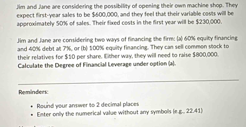 Jim and Jane are considering the possibility of opening their own machine shop. They 
expect first- year sales to be $600,000, and they feel that their variable costs will be 
approximately 50% of sales. Their fixed costs in the first year will be $230,000. 
Jim and Jane are considering two ways of financing the firm: (a) 60% equity financing 
and 40% debt at 7%, or (b) 100% equity financing. They can sell common stock to 
their relatives for $10 per share. Either way, they will need to raise $800,000. 
Calculate the Degree of Financial Leverage under option (a). 
_ 
Reminders: 
Round your answer to 2 decimal places 
Enter only the numerical value without any symbols (e.g., 22.41)