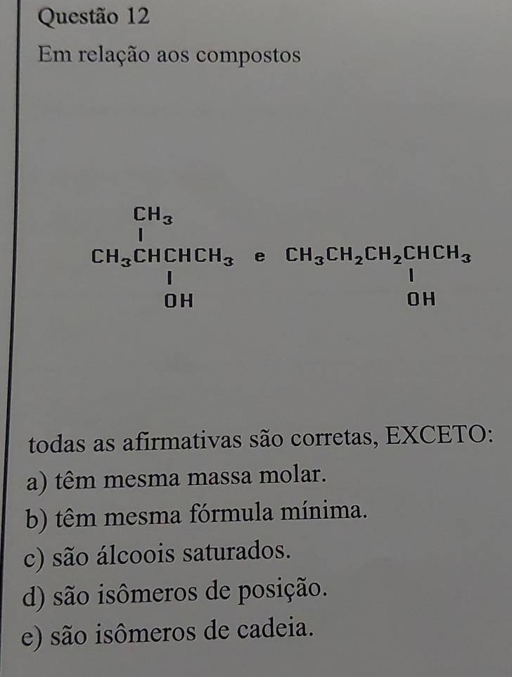 Em relação aos compostos
frac CH_3CH_3CHCHCHCH_3 e° CH_3CH_2CH_2CHCH_3
todas as afirmativas são corretas, EXCETO:
a) têm mesma massa molar.
b) têm mesma fórmula mínima.
c) são álcoois saturados.
d) são isômeros de posição.
e) são isômeros de cadeia.