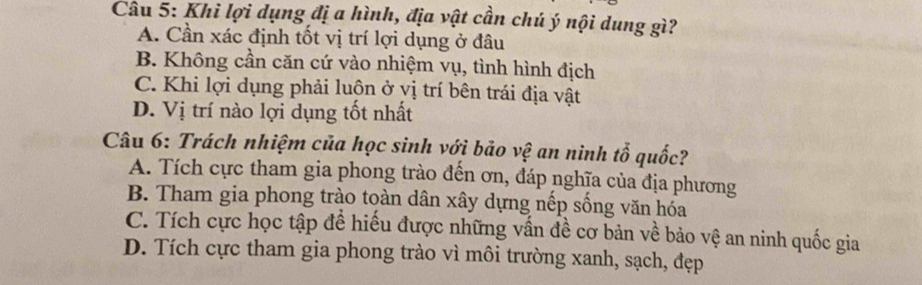 Khi lợi dụng đị a hình, địa vật cần chú ý nội dung gì?
A. Cần xác định tốt vị trí lợi dụng ở đâu
B. Không cần căn cứ vào nhiệm vụ, tình hình địch
C. Khi lợi dụng phải luộn ở yị trí bên trái địa vật
D. Vị trí nào lợi dụng tốt nhất
Câu 6: Trách nhiệm của học sinh với bảo vệ an ninh tổ quốc?
A. Tích cực tham gia phong trào đến ơn, đáp nghĩa của địa phương
B. Tham gia phong trào toàn dân xây dựng nếp sống văn hóa
C. Tích cực học tập để hiếu được những vấn đề cơ bản về bảo vệ an ninh quốc gia
D. Tích cực tham gia phong trào vì môi trường xanh, sạch, đẹp