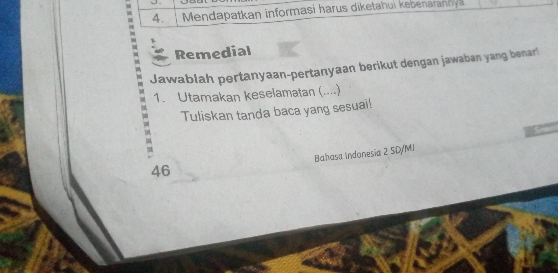 Mendapatkan informasi harus diketahui kebenarannya. 
Remedial 
Jawablah pertanyaan-pertanyaan berikut dengan jawaban yang benar! 
1. Utamakan keselamatan (....) 
Tuliskan tanda baca yang sesuai! 
ay 
Bahasa Indonesia 2 SD/MI 
46