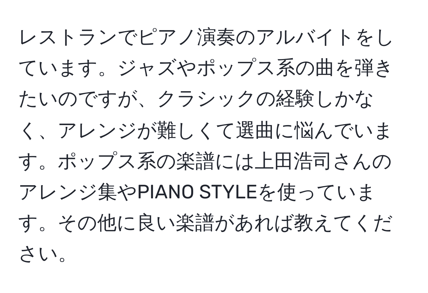 レストランでピアノ演奏のアルバイトをしています。ジャズやポップス系の曲を弾きたいのですが、クラシックの経験しかなく、アレンジが難しくて選曲に悩んでいます。ポップス系の楽譜には上田浩司さんのアレンジ集やPIANO STYLEを使っています。その他に良い楽譜があれば教えてください。