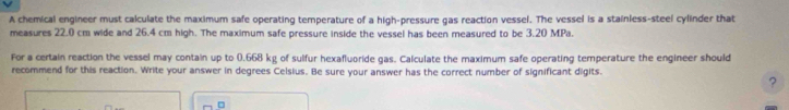 A chemical engineer must calculate the maximum safe operating temperature of a high-pressure gas reaction vessel. The vessel is a stainless-steel cylinder that 
measures 22.0 cm wide and 26.4 cm high. The maximum safe pressure inside the vessel has been measured to be 3.20 MPa. 
For a certain reaction the vessel may contain up to (.668 kg of sulfur hexafluoride gas. Calculate the maximum safe operating temperature the engineer should 
recommend for this reaction. Write your answer in degrees Celsius. Be sure your answer has the correct number of significant digits. 
?