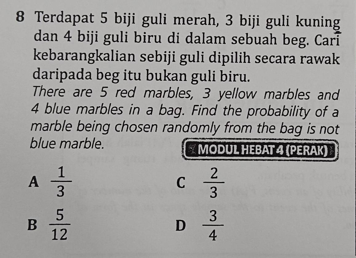 Terdapat 5 biji guli merah, 3 biji guli kuning
dan 4 biji guli biru di dalam sebuah beg. Cari
kebarangkalian sebiji guli dipilih secara rawak
daripada beg itu bukan guli biru.
There are 5 red marbles, 3 yellow marbles and
4 blue marbles in a bag. Find the probability of a
marble being chosen randomly from the bag is not
blue marble.
MODUL HEBAT 4 (PERAK)
A  1/3 
C  2/3 
B  5/12 
D  3/4 