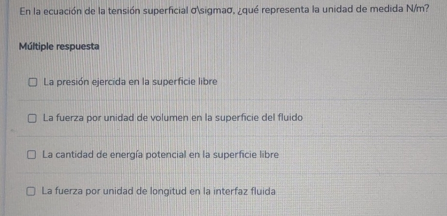 En la ecuación de la tensión superficial σsigmaσ, ¿qué representa la unidad de medida N/m?
Múltiple respuesta
La presión ejercida en la superficie libre
La fuerza por unidad de volumen en la superficie del fluido
La cantidad de energía potencial en la superficie libre
La fuerza por unidad de longitud en la interfaz fluida