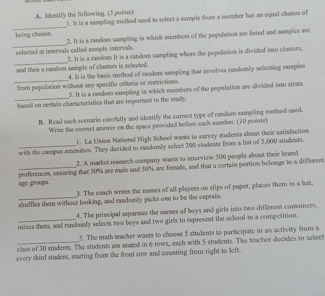 Identify the following. (5 points) 
1. It is a sampling method used to select a sample from a member has an equal chance of 
_ 
being chosen. 
_ 
2. It is a random sampling in which members of the population are listed and samples are 
selected at intervals called sample intervals. 
_ 
3. It is a random It is a random sampling where the population is divided into clusters, 
and then a random sample of clusters is selected. 
_ 
4. It is the basic method of random sampling that involves randomly selecting samples 
from population without any specific criteria or restrictions. 
5. It is a random sampling in which members of the population are divided into strata 
_based on certain characteristics that are important to the study. 
B. Read each scenario carefully and identify the correct type of random sampling method used. 
Write the correct answer on the space provided before each number. (10 points) 
1. La Union National High School wants to survey students about their satisfaction 
_with the campus amenities. They decided to randomly select 200 students from a list of 5,000 students. 
2. A market research company wants to interview 500 people about their brand 
_preferences, ensuring that 50% are male and 50% are female, and that a certain portion belongs to a different 
age groups. 
3. The coach writes the names of all players on slips of paper, places them in a hat, 
_shuffles them without looking, and randomly picks one to be the captain. 
4. The principal separates the names of boys and girls into two different containers, 
mixes them, and randomly selects two boys and two girls to represent the school in a competition. 
5. The math teacher wants to choose 5 students to participate in an activity from a 
_class of 30 students. The students are seated in 6 rows, each with 5 students. The teacher decides to select 
every third student, starting from the front row and counting from right to left.