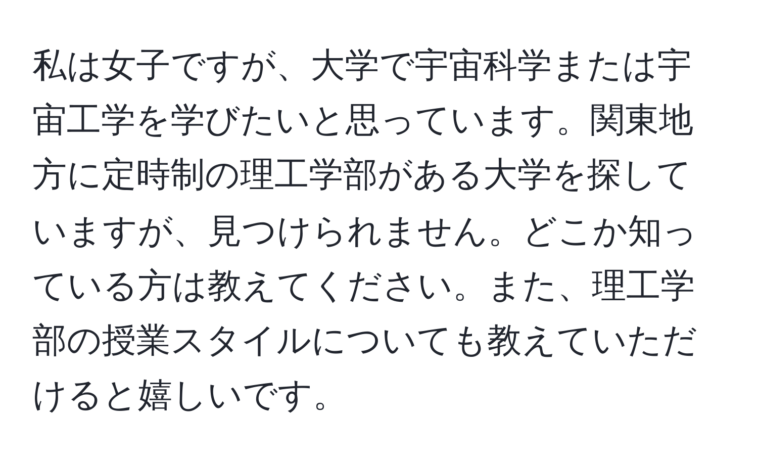 私は女子ですが、大学で宇宙科学または宇宙工学を学びたいと思っています。関東地方に定時制の理工学部がある大学を探していますが、見つけられません。どこか知っている方は教えてください。また、理工学部の授業スタイルについても教えていただけると嬉しいです。