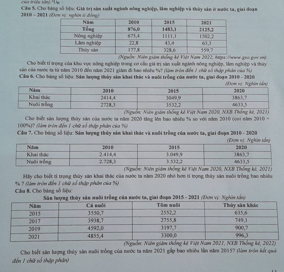 của triệu tân). 14
Câu 5. Cho bảng số liệu: Giá trị sản xuất ngành nông nghiệp, lâm nghiệp và thủy sản ở nước ta, giai đoạn
2010 - 2021 (Đơn vị: nghìn tỉ đồng)
(Nguồn: Niên giám thổng kê Việt Nam 2022, https://www.gso.gov.vn)
Cho biết tỉ trọng của khu vực nông nghiệp trong cơ cấu giá trị sản xuất ngành nông nghiệp, lâm nghiệp và thùy
sản của nước ta từ năm 2010 đến năm 2021 giảm đi bao nhiêu %? (làm tròn đến 1 chữ số thập phân của %)
Câu 6. Cho bảng số liệu: Sản lượng thủy sản khai thác và nuôi trồng của nước ta, giai đoạn 2010 - 2020
(Đơn vị: Nghìn tần)
(Nguồn: Niên giám thống kê Việt Nam 2020, NXB Thống kê, 2021)
Cho biết sản lượng thủy sản của nước ta năm 2020 tăng lên bao nhiêu % so với năm 2010 (coi năm 2010=
100%)? (làm tròn đến 1 chữ số thập phân của %)
Câu 7. Cho bảng số liệu: Sản lượng thủy sản khai thác và nuôi trồng của nước ta, giai đoạn 2010 - 2020
(Nguồn: Niên giám thống kê Việt Nam 2020, NXB Thống kê, 2021)
Hãy cho biết tỉ trọng thủy sản khai thác của nước ta năm 2020 nhỏ hơn tỉ trọng thủy sản nuôi trồng bao nhiêu
% ? (làm tròn đến 1 chữ số thập phân của %)
Câu 8. Cho bàng số liệu:
Sản lượng thủy sản nuôi trồng của nước ta, giai đoạn 2015 - 2021 (Đơn vị: Nghìn tần)
(Nguồn: Niên giám thống kê Việt Nam 2021, NXB Thổng kê, 2022)
Cho biết sản lượng thủy sản nuôi trồng của nước ta năm 2021 gấp bao nhiêu lần năm 2015? (làm tròn kết quả
đến 1 chữ số thập phân)
