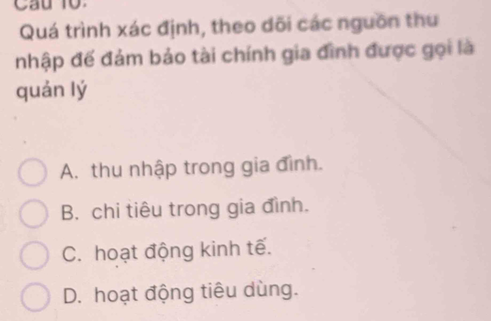 Quá trình xác định, theo dõi các nguồn thu
nhập đế đám bảo tài chính gia đình được gọi là
quán lý
A. thu nhập trong gia đình.
B. chi tiêu trong gia đình.
C. hoạt động kinh tế.
D. hoạt động tiêu dùng.