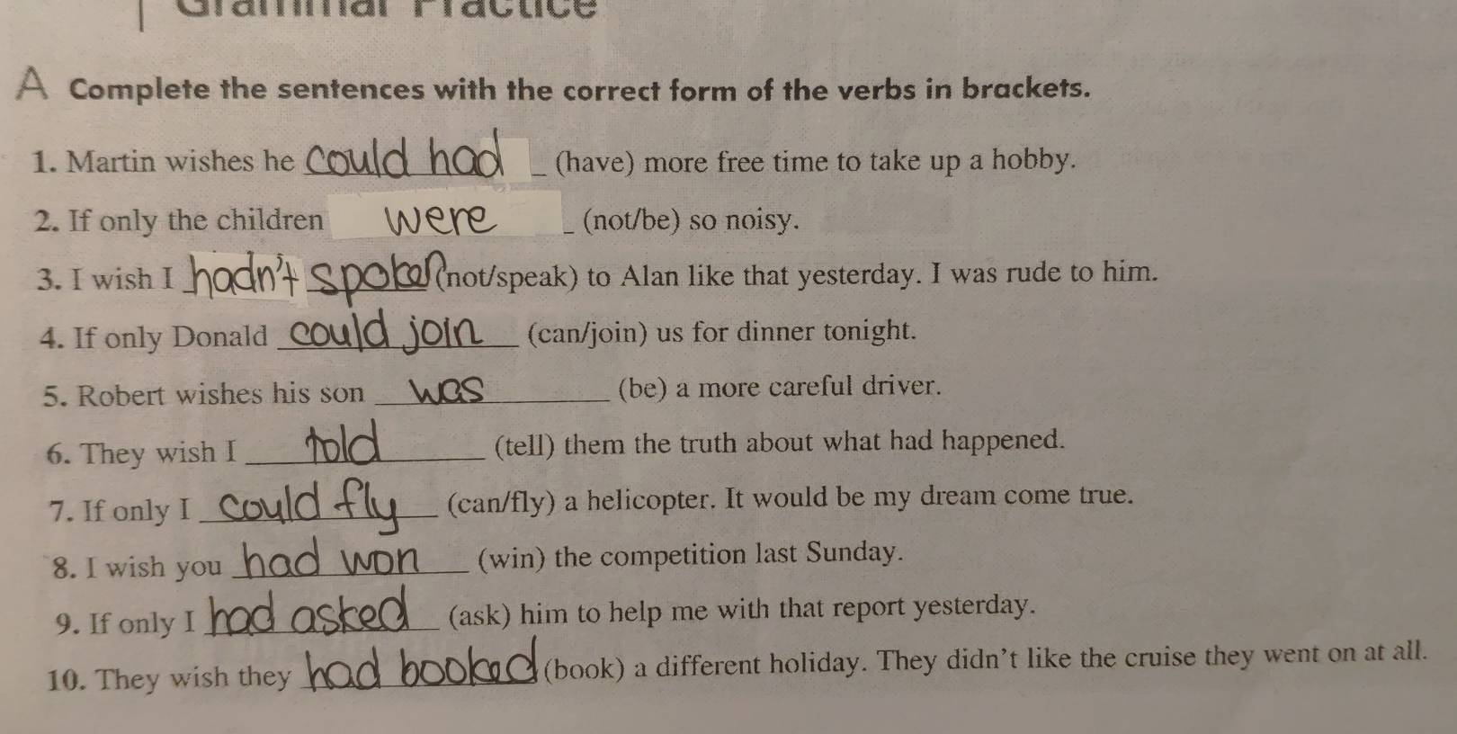 Gramar ravuçe 
A Complete the sentences with the correct form of the verbs in brackets. 
1. Martin wishes he_ (have) more free time to take up a hobby. 
2. If only the children _(not/be) so noisy. 
_ 
3. I wish I _(not/speak) to Alan like that yesterday. I was rude to him. 
4. If only Donald _(can/join) us for dinner tonight. 
5. Robert wishes his son _(be) a more careful driver. 
6. They wish I _(tell) them the truth about what had happened. 
7. If only I _(can/fly) a helicopter. It would be my dream come true. 
8. I wish you _(win) the competition last Sunday. 
9. If only I _(ask) him to help me with that report yesterday. 
10. They wish they _(book) a different holiday. They didn’t like the cruise they went on at all.