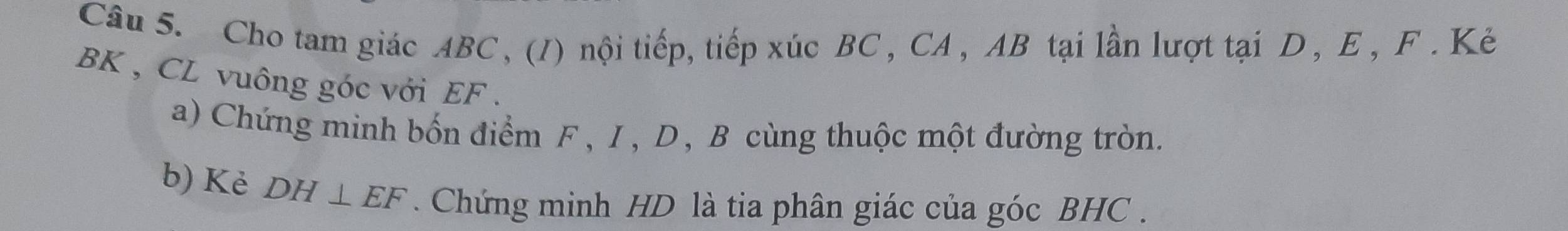 Cho tam giác ABC , (1) nội tiếp, tiếp xúc BC , CA , AB tại lần lượt tại D , E , F. Kẻ
BK , CL vuông góc với EF. 
a) Chứng minh bốn điểm F , I, D, B cùng thuộc một đường tròn. 
b) Kè DH⊥ EF. Chứng minh HD là tia phân giác của góc BHC.