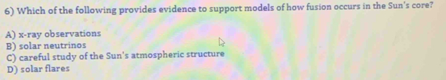 Which of the following provides evidence to support models of how fusion occurs in the Sun's core?
A) x -ray observations
B) solar neutrinos
C) careful study of the Sun's atmospheric structure
D) solar flares