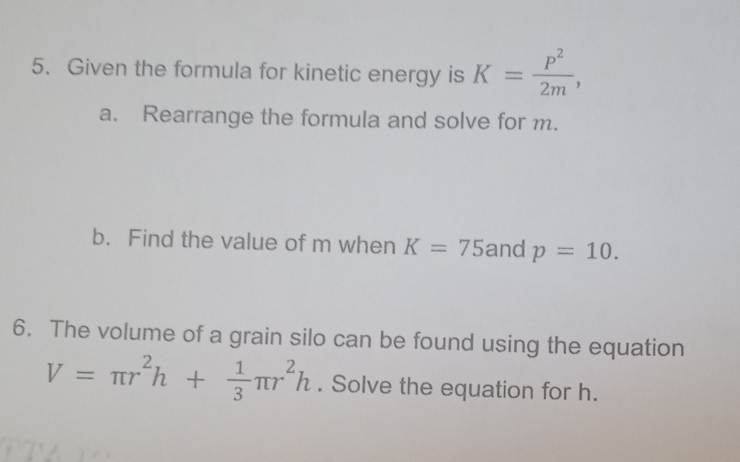 Given the formula for kinetic energy is K= p^2/2m , 
a. Rearrange the formula and solve for m. 
b. Find the value of m when K=75 and p=10. 
6. The volume of a grain silo can be found using the equation
V=π r^2h+ 1/3 π r^2h. Solve the equation for h.