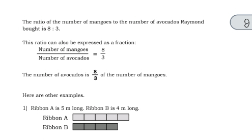 The ratio of the number of mangoes to the number of avocados Raymond 9
bought is 8:3. 
This ratio can also be expressed as a fraction:
 Numberofmangoes/Numberofavocados = 8/3 
The number of avocados is  8/3  of the number of mangoes.
Here are other examples.
1) Ribbon A is 5 m long. Ribbon B is 4 m long.
Ribbon A
Ribbon B