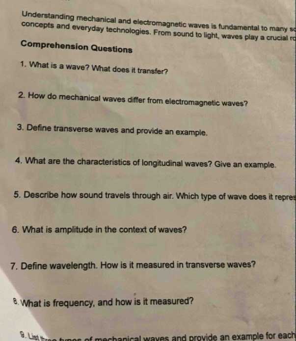 Understanding mechanical and electromagnetic waves is fundamental to many so 
concepts and everyday technologies. From sound to light, waves play a crucial ro 
Comprehension Questions 
1. What is a wave? What does it transfer? 
2. How do mechanical waves differ from electromagnetic waves? 
3. Define transverse waves and provide an example. 
4. What are the characteristics of longitudinal waves? Give an example. 
5. Describe how sound travels through air. Which type of wave does it repres 
6. What is amplitude in the context of waves? 
7. Define wavelength. How is it measured in transverse waves? 
8. What is frequency, and how is it measured? 
9. List th mechanical waves and provide an example for each .