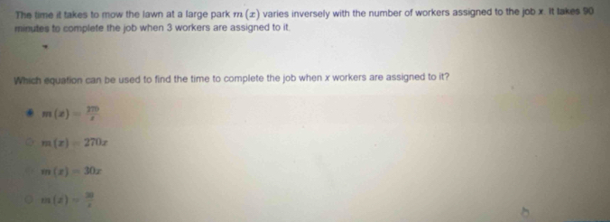 The time it takes to mow the lawn at a large park m(x) varies inversely with the number of workers assigned to the job x. It takes 90
minutes to complete the job when 3 workers are assigned to it.
Which equation can be used to find the time to complete the job when x workers are assigned to it?
m(x)= 270/x 
m(x)=270x
m(x)=30x
m(z)= 30/z 